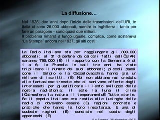 La diffusione… Nel 1926, due anni dopo l’inizio delle trasmissioni dell’URI, in Italia ci sono 26.000 abbonati, mentre in Inghilterra - tanto per fare un paragone - sono quasi due milioni.  Il problema rimarrà a lungo uguale, complice, come sosteneva “La Stampa” ancora nel 1937, gli alti costi: La Radio italiana sta per raggiungere gli 800.000 abbonati: al 31 dicembre da calcoli fatti dall’EIAR, saranno 795.000 (…) il rapporto con la Germania è di 1 a 6; la Francia in soli tre anni ha visto triplicare il numero dei suoi abbonati; piccoli paesi come il Belgio e la Cecoslovacchia hanno già un milione di iscritti. (…) Noi non abbiamo mai creduto alle fantasiose trovate che ci venivano offerte dagli interessati per giustificare il lento sviluppo della nostra radiofonia: il sole la luna il clima l’atmosfera la natura il temperamento… Tutte storie. Se il popolo italiano era restio alle lusinghe della radio ci dovevano essere (…) ragioni concrete e pratiche che hanno la loro importanza. E una di codeste ragioni (…) consiste nel costo degli apparecchi (…) (La Stampa, 28 dicembre 1937) 