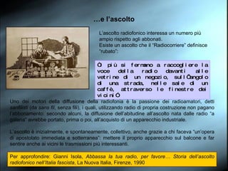 … e l’ascolto L’ascolto radiofonico interessa un numero più ampio rispetto agli abbonati. Esiste un ascolto che il “Radiocorriere” definisce “rubato”:  Uno dei motori della diffusione della radiofonia è la passione dei radioamatori, detti  sanfilisti  (da  sans fil , senza fili), i quali, utilizzando radio di propria costruzione non pagano l’abbonamento: secondo alcuni, la diffusione dell’abitudine all’ascolto nata dalle radio “a galena” avrebbe portato, prima o poi, all’acquisto di un apparecchio industriale. L’ascolto è inizialmente, e spontaneamente, collettivo, anche grazie a chi faceva “un’opera di apostolato immediata e sotterranea”: mettere il proprio apparecchio sul balcone e far sentire anche ai vicini le trasmissioni più interessanti. Per approfondire: Gianni Isola,  Abbassa la tua radio, per favore… Storia dell’ascolto radiofonico nell’Italia fascista , La Nuova Italia, Firenze, 1990 “ i più si fermano a raccogliere la voce della radio davanti alle vetrine di un negozio, sull’angolo di una strada, nelle sale di un caffè, attraverso le finestre dei vicini” 