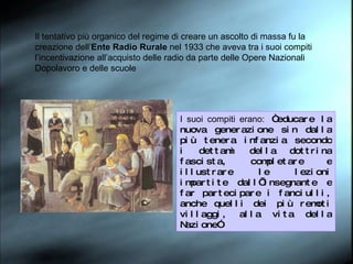 Il tentativo più organico del regime di creare un ascolto di massa fu la creazione dell’ Ente Radio Rurale  nel 1933 che aveva tra i suoi compiti l’incentivazione all’acquisto delle radio da parte delle Opere Nazionali Dopolavoro e delle scuole I suoi compiti erano:  “educare la nuova generazione sin dalla più tenera infanzia secondo i dettami della dottrina fascista, completare e illustrare le lezioni impartite dall’insegnante e far partecipare i fanciulli, anche quelli dei più remoti villaggi, alla vita della Nazione” 