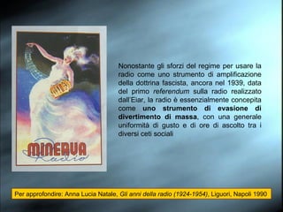 Nonostante gli sforzi del regime per usare la radio come uno strumento di amplificazione della dottrina fascista, ancora nel 1939, data del primo  referendum  sulla radio realizzato dall’Eiar, la radio è essenzialmente concepita come  uno strumento di evasione di divertimento di massa , con una generale uniformità di gusto e di ore di ascolto tra i diversi ceti sociali Per approfondire: Anna Lucia Natale,  Gli anni della radio (1924-1954) , Liguori, Napoli 1990 