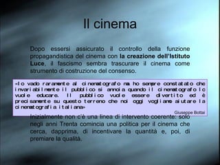Il cinema Dopo essersi assicurato il controllo della funzione propagandistica del cinema con  la creazione dell’Istituto Luce , il fascismo sembra trascurare il cinema come strumento di costruzione del consenso.  «Io vado raramente al cinematografo ma ho sempre constatato che invariabilmente il pubblico si annoia quando il cinematografo lo vuole educare. Il pubblico vuole essere divertito ed è precisamente su questo terreno che noi oggi vogliamo aiutare la cinematografia italiana» Giuseppe Bottai Inizialmente non c’è una linea di intervento coerente: solo negli anni Trenta comincia una politica per il cinema che cerca, dapprima, di incentivare la quantità e, poi, di premiare la qualità.  