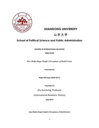 SHANDONG UNIVERSITY
山东大学
School of Political Science and Public Administration
MASTERS IN INTERNATIONAL RELATIONS
TERM PAPER
How Media Shape People’s Perceptions of World Events
Presented By
Bright Mhango (M2013071)
Presented To
Zhu Guichang, Professor
(International Relations Theory)
April 2014
How Media Shape People’s Perceptions of World Events
1
 