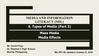 MEDIAAND INFORMATION
LITERACY (MIL)
Mass Media
Media Effects
Mr. Arniel Ping
St. Stephen’s High School
Manila, Philippines MIL PPT 09, Updated: October 31, 2016
4. Types of Media (Part 2)
 