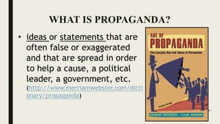WHAT IS PROPAGANDA?
• ideas or statements that are
often false or exaggerated
and that are spread in order
to help a cause, a political
leader, a government, etc.
• (http://www.merriamwebster.com/dicti
onary/propaganda)
Source: https://www.amazon.com/War-
Politics-Superheroes-Ethics-
Propaganda/dp/0786447184
 
