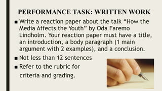 ■ Write a reaction paper about the talk “How the
Media Affects the Youth” by Oda Faremo
Lindholm. Your reaction paper must have a title,
an introduction, a body paragraph (1 main
argument with 2 examples), and a conclusion.
■ Not less than 12 sentences
■ Refer to the rubric for
criteria and grading.
PERFORMANCE TASK: WRITTEN WORK
 