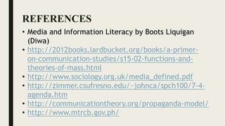 REFERENCES
• Media and Information Literacy by Boots Liquigan
(Diwa)
• http://2012books.lardbucket.org/books/a-primer-
on-communication-studies/s15-02-functions-and-
theories-of-mass.html
• http://www.sociology.org.uk/media_defined.pdf
• http://zimmer.csufresno.edu/~johnca/spch100/7-4-
agenda.htm
• http://communicationtheory.org/propaganda-model/
• http://www.mtrcb.gov.ph/
 