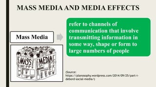 MASS MEDIAAND MEDIA EFFECTS
Mass Media
refer to channels of
communication that involve
transmitting information in
some way, shape or form to
large numbers of people
(Source:
https://planosophy.wordpress.com/2014/09/25/part-i-
debord-social-media/)
 