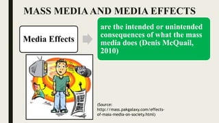 MASS MEDIAAND MEDIA EFFECTS
Media Effects
are the intended or unintended
consequences of what the mass
media does (Denis McQuail,
2010)
(Source:
http://mass.pakgalaxy.com/effects-
of-mass-media-on-society.html)
 
