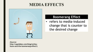 MEDIA EFFECTS
Boomerang Effect
• refers to media-induced
change that is counter to
the desired change
(Source:
http://uppiddee.com/blog/smiley-
faces-and-the-boomerang-effect/)
 