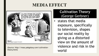 MEDIA EFFECT
Cultivation Theory
(George Gerbner)
• states that media
exposure, specifically
to television, shapes
our social reality by
giving us a distorted
view on the amount of
violence and risk in the
world
(Source: http://mass.pakgalaxy.com/cultivation-
theory.html)
 