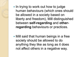 In trying to work out how to judge human behaviours (which ones should be allowed in a society based on liberty and freedom), Mill distinguished between self-regarding and other-regarding behaviours or practices. Mill said that human beings in a free society should be allowed to do anything they like as long as it does not affect others in a negative way.