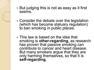 But judging this is not as easy as it first seems.Consider the debate over the legislation (which has become statuary regulation) to ban smoking in public places.This law is based on the idea that smoking is other-regarding, as research has proven that passive smoking can contribute to cancer and heart disease. But many smokers argue that they are only harming themselves, so that it is self-regarding.