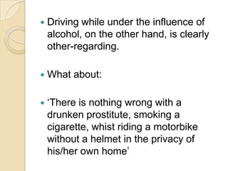 Driving while under the influence of alcohol, on the other hand, is clearly other-regarding.What about:‘There is nothing wrong with a drunken prostitute, smoking a cigarette, whist riding a motorbike without a helmet in the privacy of his/her own home’