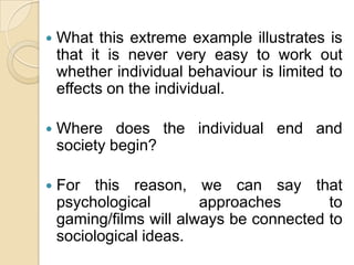 What this extreme example illustrates is that it is never very easy to work out whether individual behaviour is limited to effects on the individual. Where does the individual end and society begin? For this reason, we can say that psychological approaches to gaming/films will always be connected to sociological ideas.