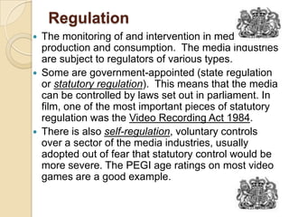 RegulationThe monitoring of and intervention in media production and consumption.  The media industries are subject to regulators of various types.  Some are government-appointed (state regulation or statutory regulation).  This means that the media can be controlled by laws set out in parliament. In film, one of the most important pieces of statutory regulation was the Video Recording Act 1984. There is also self-regulation, voluntary controls over a sector of the media industries, usually adopted out of fear that statutory control would be more severe. The PEGI age ratings on most video games are a good example.  