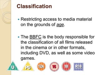 ClassificationRestricting access to media material on the grounds of age.  The BBFC is the body responsible for the classification of all films released in the cinema or in other formats, including DVD, as well as some video games.