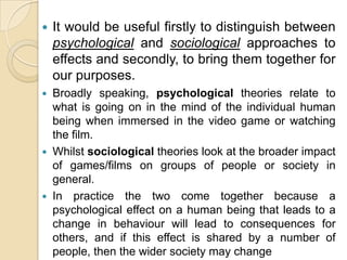It would be useful firstly to distinguish between psychological and sociological approaches to effects and secondly, to bring them together for our purposes.Broadly speaking, psychological theories relate to what is going on in the mind of the individual human being when immersed in the video game or watching the film.Whilst sociological theories look at the broader impact of games/films on groups of people or society in general.In practice the two come together because a psychological effect on a human being that leads to a change in behaviour will lead to consequences for others, and if this effect is shared by a number of people, then the wider society may change