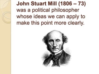 John Stuart Mill (1806 – 73) was a political philosopher whose ideas we can apply to make this point more clearly.