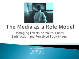 The Media as a Role Model Damaging Effects on Youth’s Body Satisfaction and Perceived Body Image Tiffany Wexler COMM 457 April 15, 2010 