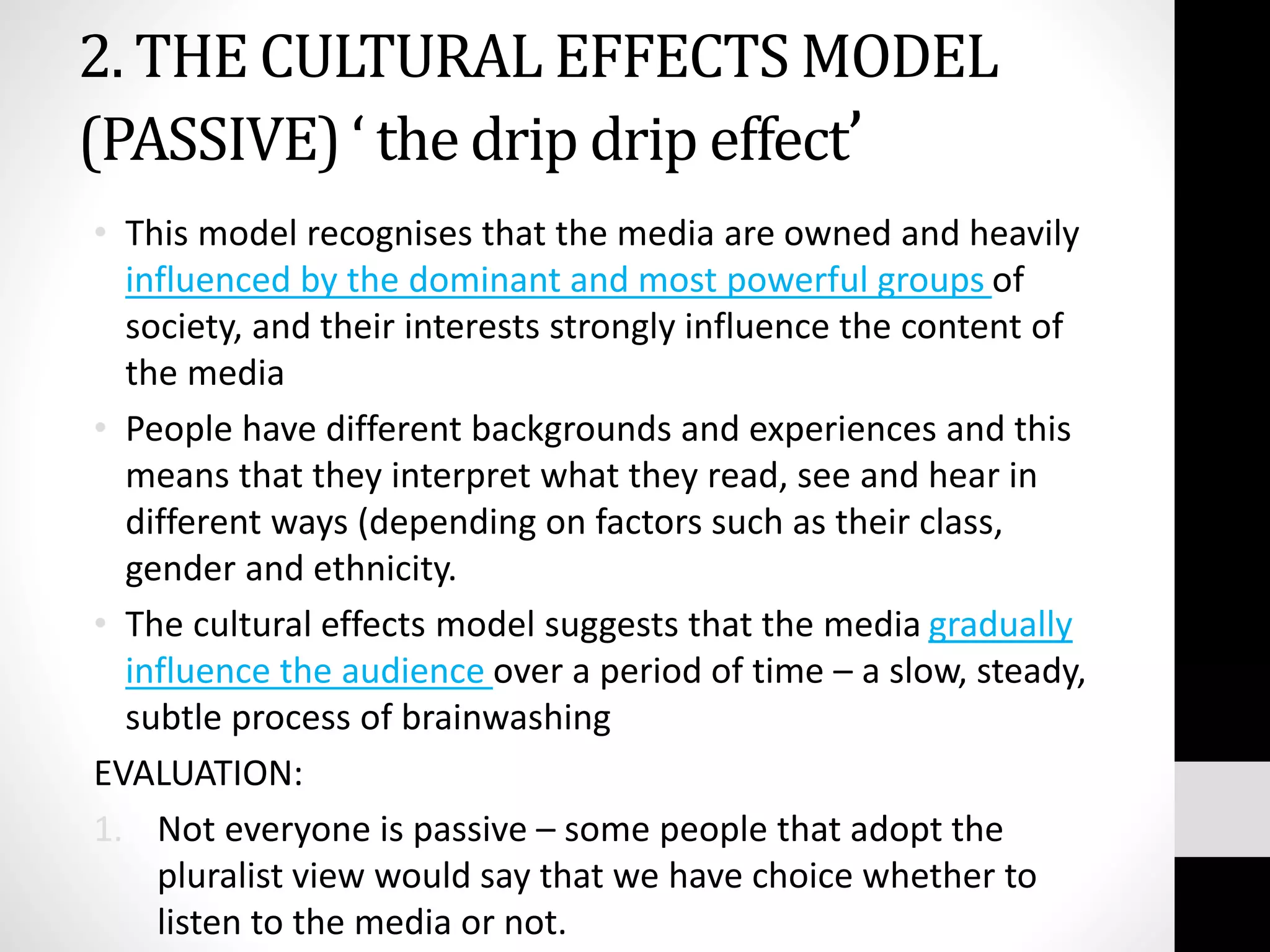 2. THE CULTURAL EFFECTS MODEL
(PASSIVE) ‘ the drip drip effect’
• This model recognises that the media are owned and heavily
influenced by the dominant and most powerful groups of
society, and their interests strongly influence the content of
the media
• People have different backgrounds and experiences and this
means that they interpret what they read, see and hear in
different ways (depending on factors such as their class,
gender and ethnicity.
• The cultural effects model suggests that the media gradually
influence the audience over a period of time – a slow, steady,
subtle process of brainwashing
EVALUATION:
1. Not everyone is passive – some people that adopt the
pluralist view would say that we have choice whether to
listen to the media or not.
 