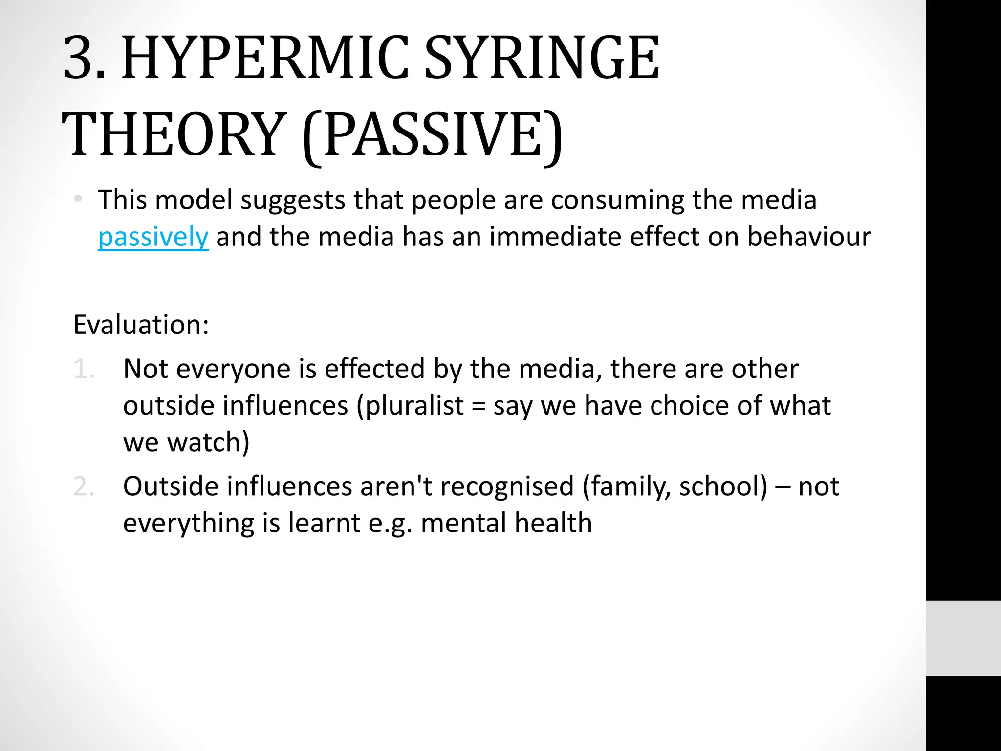 3. HYPERMIC SYRINGE
THEORY (PASSIVE)
• This model suggests that people are consuming the media
passively and the media has an immediate effect on behaviour
Evaluation:
1. Not everyone is effected by the media, there are other
outside influences (pluralist = say we have choice of what
we watch)
2. Outside influences aren't recognised (family, school) – not
everything is learnt e.g. mental health
 