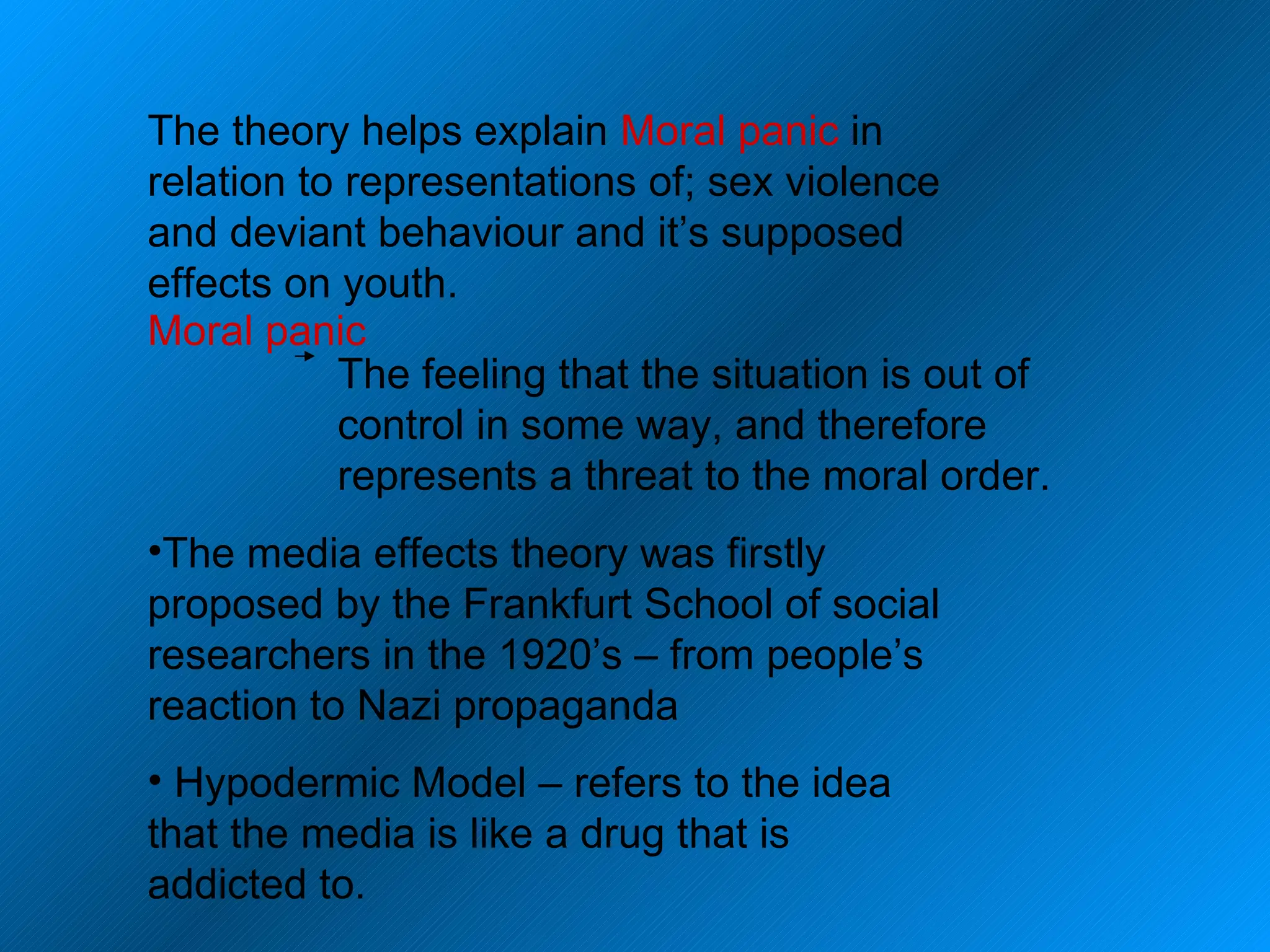 The theory helps explain  Moral panic  in relation to representations of; sex violence and deviant behaviour and it’s supposed effects on youth.  Moral panic The feeling that the situation is out of control in some way, and therefore represents a threat to the moral order. The media effects theory was firstly proposed by the Frankfurt School of social researchers in the 1920’s – from people’s reaction to Nazi propaganda Hypodermic Model – refers to the idea that the media is like a drug that is addicted to. 