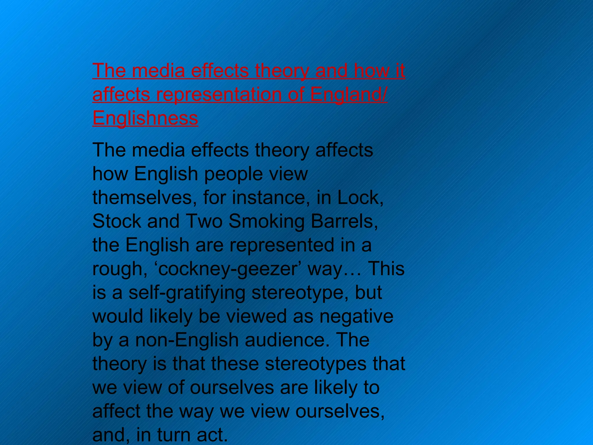 The media effects theory and how it affects representation of England/ Englishness The media effects theory affects how English people view themselves, for instance, in Lock, Stock and Two Smoking Barrels, the English are represented in a rough, ‘cockney-geezer’ way… This is a self-gratifying stereotype, but would likely be viewed as negative by a non-English audience. The theory is that these stereotypes that we view of ourselves are likely to affect the way we view ourselves, and, in turn act. 