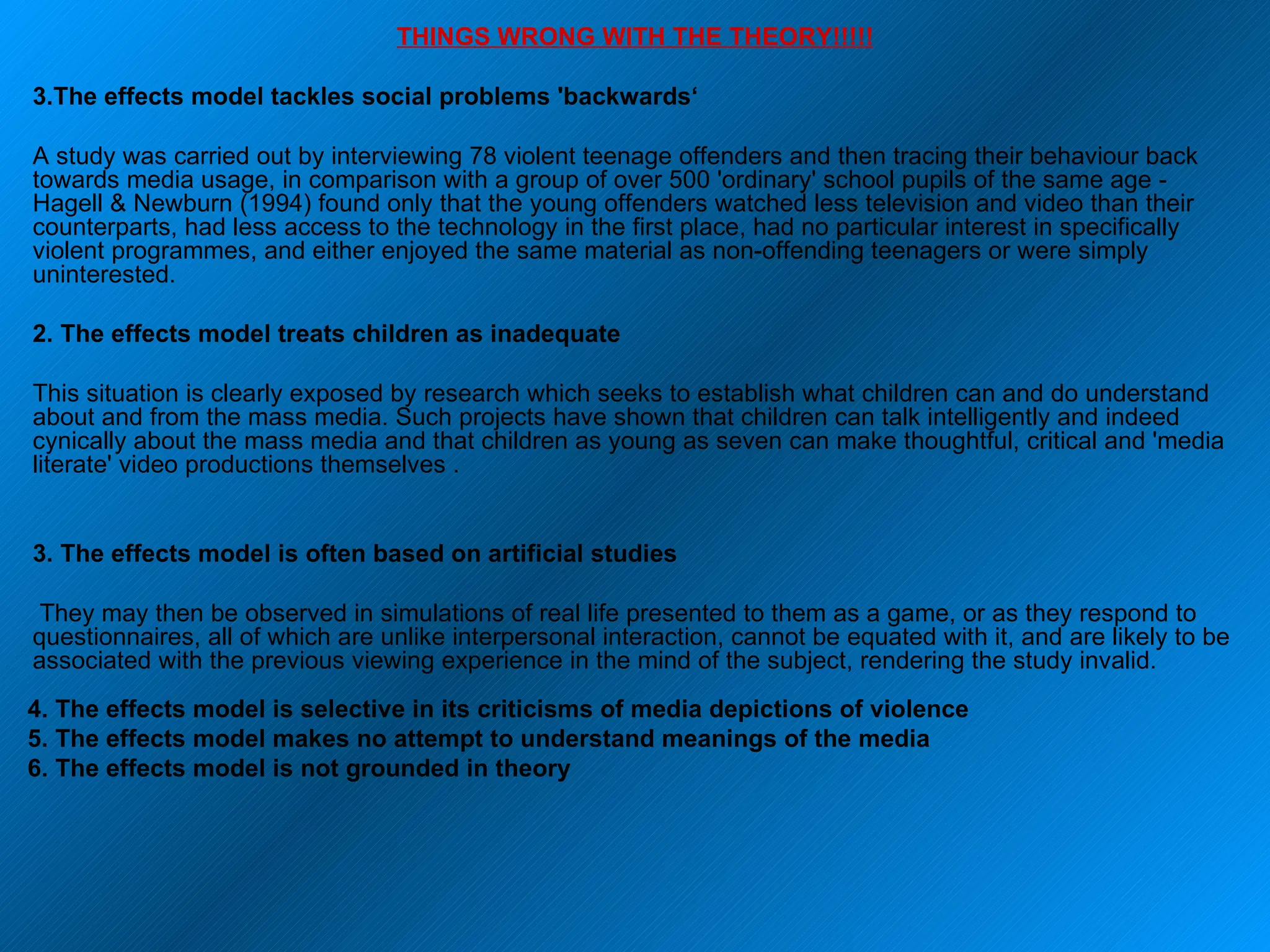 THINGS WRONG WITH THE THEORY!!!!! The effects model tackles social problems 'backwards‘ A study was carried out by interviewing 78 violent teenage offenders and then tracing their behaviour back towards media usage, in comparison with a group of over 500 'ordinary' school pupils of the same age - Hagell & Newburn (1994) found only that the young offenders watched less television and video than their counterparts, had less access to the technology in the first place, had no particular interest in specifically violent programmes, and either enjoyed the same material as non-offending teenagers or were simply uninterested.  2. The effects model treats children as inadequate This situation is clearly exposed by research which seeks to establish what children can and do understand about and from the mass media. Such projects have shown that children can talk intelligently and indeed cynically about the mass media and that children as young as seven can make thoughtful, critical and 'media literate' video productions themselves . 3. The effects model is often based on artificial studies  They may then be observed in simulations of real life presented to them as a game, or as they respond to questionnaires, all of which are unlike interpersonal interaction, cannot be equated with it, and are likely to be associated with the previous viewing experience in the mind of the subject, rendering the study invalid.  4. The effects model is selective in its criticisms of media depictions of violence 5. The effects model makes no attempt to understand meanings of the media 6. The effects model is not grounded in theory 