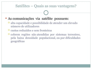 Satélites – Quais as suas vantagens?
 As comunicações via satélite possuem:
 alta capacidade e possibilidade de atender um elevado
número de utilizadores
 custos reduzidos e sem fronteiras
 cobrem regiões não atendidas por sistemas terrestres,
pela baixa densidade populacional, ou por dificuldades
geográficas
 