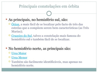 Principais constelações em órbita
 As principais, no hemisfério sul, são:
 Órion, a mais fácil de se localizar pelo facto de três das
estrelas que a compõem serem bem características (as Três
Marias);
 Cruzeiro do Sul, talvez a constelação mais famosa do
hemisfério sul e também fácil de se localizar.
 No hemisfério norte, as principais são:
 Ursa Maior
 Ursa Menor
 Também são facilmente identificáveis, mas apenas no
hemisfério norte.
 