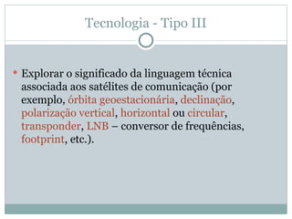 Tecnologia - Tipo III
 Explorar o significado da linguagem técnica
associada aos satélites de comunicação (por
exemplo, órbita geoestacionária, declinação,
polarização vertical, horizontal ou circular,
transponder, LNB – conversor de frequências,
footprint, etc.).
 