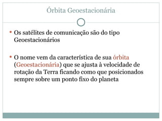 Órbita Geoestacionária
 Os satélites de comunicação são do tipo
Geoestacionários
 O nome vem da característica de sua órbita
(Geoestacionária) que se ajusta à velocidade de
rotação da Terra ficando como que posicionados
sempre sobre um ponto fixo do planeta
 