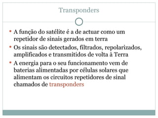 Transponders
 A função do satélite é a de actuar como um
repetidor de sinais gerados em terra
 Os sinais são detectados, filtrados, repolarizados,
amplificados e transmitidos de volta à Terra
 A energia para o seu funcionamento vem de
baterias alimentadas por células solares que
alimentam os circuitos repetidores de sinal
chamados de transponders
 