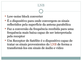 LNB
 Low-noise block converter
 É o dispositivo para onde convergem os sinais
reflectidos pela superfície da antena parabólica
 Faz a conversão da frequência recebida para uma
frequência mais baixa capaz de ser interpretada
pelo receptor
 Um Receptor de Satélite é o dispositivo capaz de
tratar os sinais provenientes do LNB de forma a
transformá-los em sinais de áudio e vídeo
 