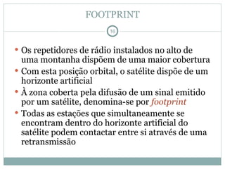 FOOTPRINT
 Os repetidores de rádio instalados no alto de
uma montanha dispõem de uma maior cobertura
 Com esta posição orbital, o satélite dispõe de um
horizonte artificial
 À zona coberta pela difusão de um sinal emitido
por um satélite, denomina-se por footprint
 Todas as estações que simultaneamente se
encontram dentro do horizonte artificial do
satélite podem contactar entre si através de uma
retransmissão
16
 