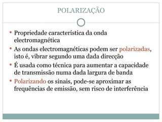 POLARIZAÇÃO
 Propriedade característica da onda
electromagnética
 As ondas electromagnéticas podem ser polarizadas,
isto é, vibrar segundo uma dada direcção
 É usada como técnica para aumentar a capacidade
de transmissão numa dada largura de banda
 Polarizando os sinais, pode-se aproximar as
frequências de emissão, sem risco de interferência
 
