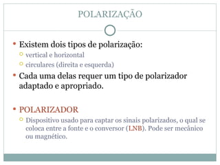 POLARIZAÇÃO
 Existem dois tipos de polarização:
 vertical e horizontal
 circulares (direita e esquerda)
 Cada uma delas requer um tipo de polarizador
adaptado e apropriado.
 POLARIZADOR
 Dispositivo usado para captar os sinais polarizados, o qual se
coloca entre a fonte e o conversor (LNB). Pode ser mecânico
ou magnético.
 