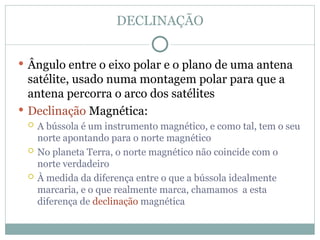 DECLINAÇÃO
 Ângulo entre o eixo polar e o plano de uma antena
satélite, usado numa montagem polar para que a
antena percorra o arco dos satélites
 Declinação Magnética:
 A bússola é um instrumento magnético, e como tal, tem o seu
norte apontando para o norte magnético
 No planeta Terra, o norte magnético não coincide com o
norte verdadeiro
 À medida da diferença entre o que a bússola idealmente
marcaria, e o que realmente marca, chamamos a esta
diferença de declinação magnética
 