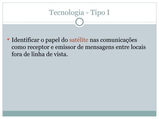 Tecnologia - Tipo I
 Identificar o papel do satélite nas comunicações
como receptor e emissor de mensagens entre locais
fora de linha de vista.
 