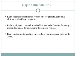 O que é um Satélite ?
 É um sistema que orbita em torno do nosso planeta, com uma
altitude e velocidade constante.
 Estão equipados com meios radioeléctricos e são dotados de energia,
dispondo ou não, de um sistema de controlo remoto.
 É um equipamento modular integrado, a voar no espaço exterior da
Terra.
4
 