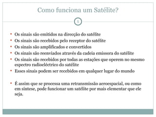 Como funciona um Satélite?
 Os sinais são emitidos na direcção do satélite
 Os sinais são recebidos pelo receptor do satélite
 Os sinais são amplificados e convertidos
 Os sinais são reenviados através da cadeia emissora do satélite
 Os sinais são recebidos por todas as estações que operem no mesmo
espectro radioeléctrico do satélite
 Esses sinais podem ser recebidos em qualquer lugar do mundo
 É assim que se processa uma retransmissão aeroespacial, ou como
em síntese, pode funcionar um satélite por mais elementar que ele
seja.
5
 