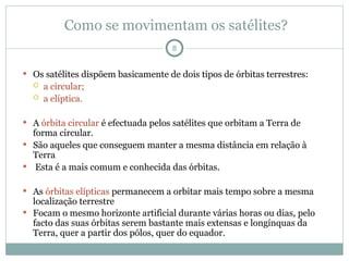 Como se movimentam os satélites?
 Os satélites dispõem basicamente de dois tipos de órbitas terrestres:
 a circular;
 a elíptica.
 A órbita circular é efectuada pelos satélites que orbitam a Terra de
forma circular.
 São aqueles que conseguem manter a mesma distância em relação à
Terra
 Esta é a mais comum e conhecida das órbitas.
 As órbitas elípticas permanecem a orbitar mais tempo sobre a mesma
localização terrestre
 Focam o mesmo horizonte artificial durante várias horas ou dias, pelo
facto das suas órbitas serem bastante mais extensas e longínquas da
Terra, quer a partir dos pólos, quer do equador.
8
 