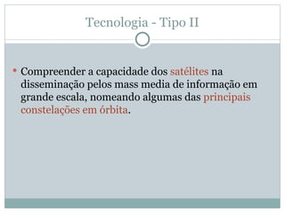 Tecnologia - Tipo II
 Compreender a capacidade dos satélites na
disseminação pelos mass media de informação em
grande escala, nomeando algumas das principais
constelações em órbita.
 