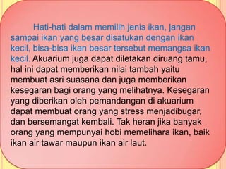 Hati-hati dalam memilih jenis ikan, jangan
sampai ikan yang besar disatukan dengan ikan
kecil, bisa-bisa ikan besar tersebut memangsa ikan
kecil. Akuarium juga dapat diletakan diruang tamu,
hal ini dapat memberikan nilai tambah yaitu
membuat asri suasana dan juga memberikan
kesegaran bagi orang yang melihatnya. Kesegaran
yang diberikan oleh pemandangan di akuarium
dapat membuat orang yang stress menjadibugar,
dan bersemangat kembali. Tak heran jika banyak
orang yang mempunyai hobi memelihara ikan, baik
ikan air tawar maupun ikan air laut.
 