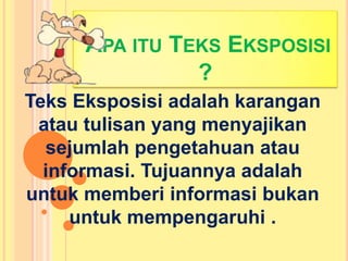 APA ITU TEKS EKSPOSISI
?
Teks Eksposisi adalah karangan
atau tulisan yang menyajikan
sejumlah pengetahuan atau
informasi. Tujuannya adalah
untuk memberi informasi bukan
untuk mempengaruhi .
 