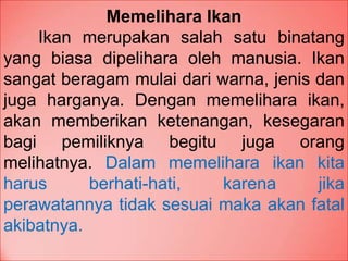 Memelihara Ikan
Ikan merupakan salah satu binatang
yang biasa dipelihara oleh manusia. Ikan
sangat beragam mulai dari warna, jenis dan
juga harganya. Dengan memelihara ikan,
akan memberikan ketenangan, kesegaran
bagi pemiliknya begitu juga orang
melihatnya. Dalam memelihara ikan kita
harus berhati-hati, karena jika
perawatannya tidak sesuai maka akan fatal
akibatnya.
 