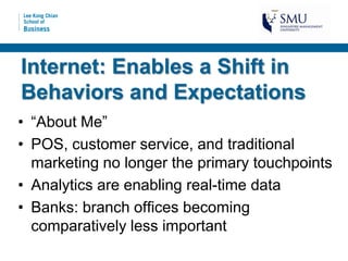 Internet: Enables a Shift in
Behaviors and Expectations
• “About Me”
• POS, customer service, and traditional
  marketing no longer the primary touchpoints
• Analytics are enabling real-time data
• Banks: branch offices becoming
  comparatively less important
 