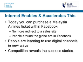 Internet Enables & Accelerates This
• Today you can purchase a Malaysia
  Airlines ticket within Facebook
  – No more redirect to a sales site
  – People around the globe are in Facebook
• People are learning to use digital channels
  in new ways
• Competition reveals the success stories
 