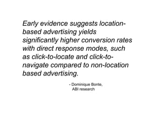 Early evidence suggests location-
based advertising yields
significantly higher conversion rates
with direct response modes, such
as click-to-locate and click-to-
navigate compared to non-location
based advertising.
               - Dominique Bonte,
                 ABI research
 