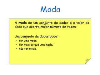 A moda de um conjunto de dados é o valor do
dado que ocorre maior número de vezes.

Um conjunto de dados pode:
– ter uma moda;
– ter mais do que uma moda;
– não ter moda.
 